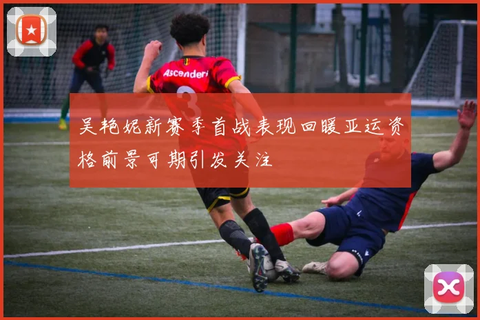 吴艳妮新赛季首战表现回暖亚运资格前景可期引发关注