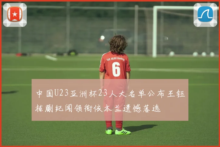 中国U23亚洲杯23人大名单公布王钰栋蒯纪闻领衔依木兰遗憾落选