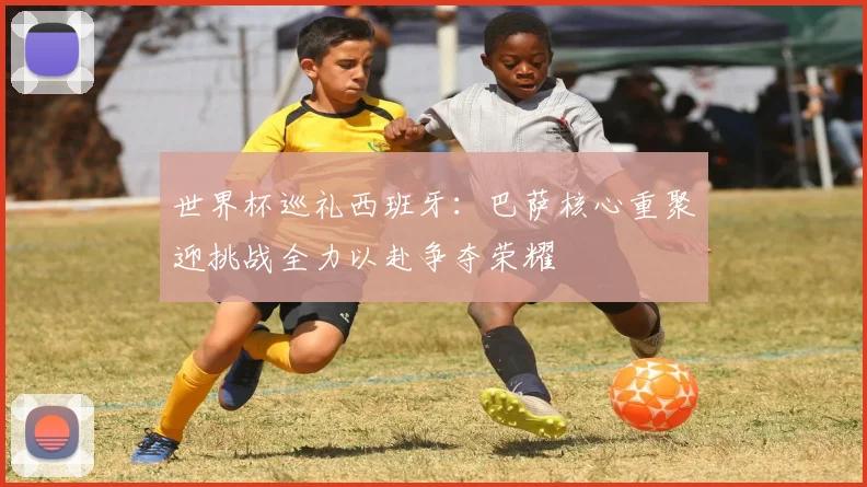 世界杯巡礼西班牙：巴萨核心重聚迎挑战全力以赴争夺荣耀
