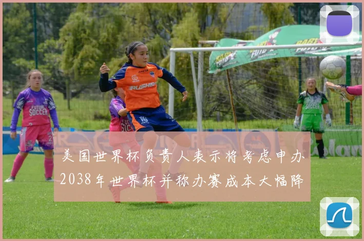 美国世界杯负责人表示将考虑申办2038年世界杯并称办赛成本大幅降低