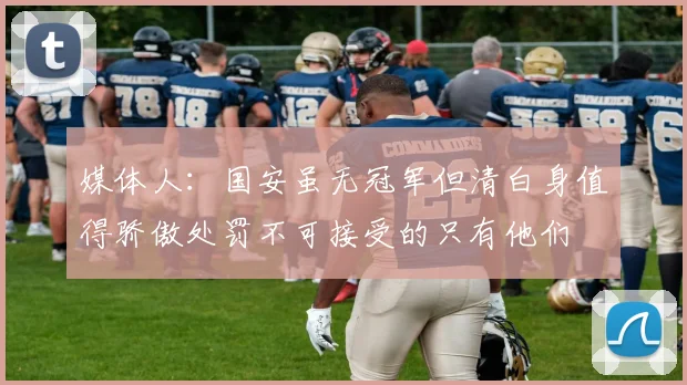 媒体人：国安虽无冠军但清白身值得骄傲处罚不可接受的只有他们