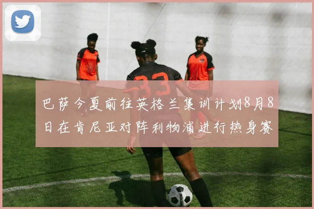 巴萨今夏前往英格兰集训计划8月8日在肯尼亚对阵利物浦进行热身赛
