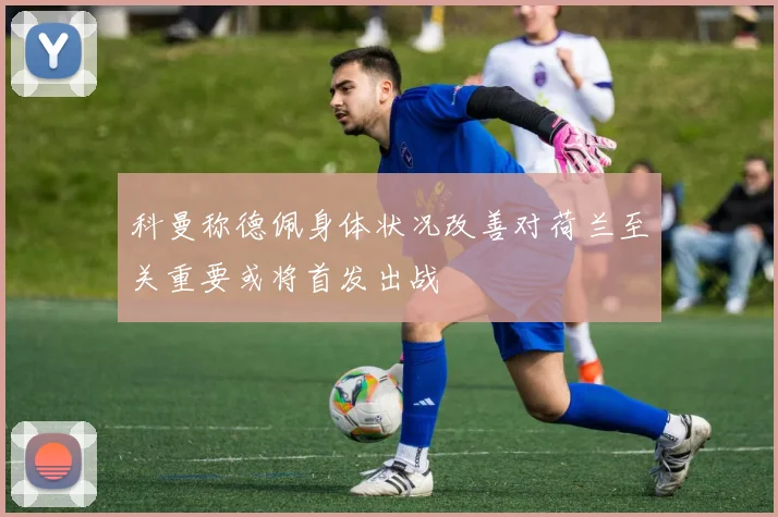 科曼称德佩身体状况改善对荷兰至关重要或将首发出战