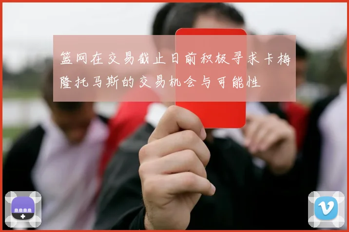 篮网在交易截止日前积极寻求卡梅隆托马斯的交易机会与可能性