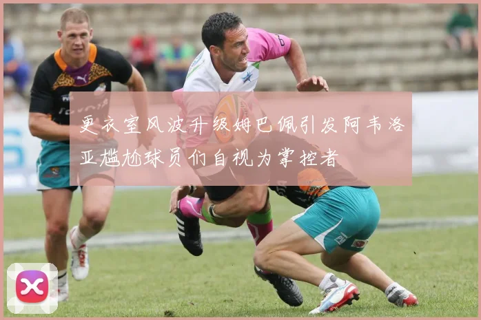 更衣室风波升级姆巴佩引发阿韦洛亚尴尬球员们自视为掌控者