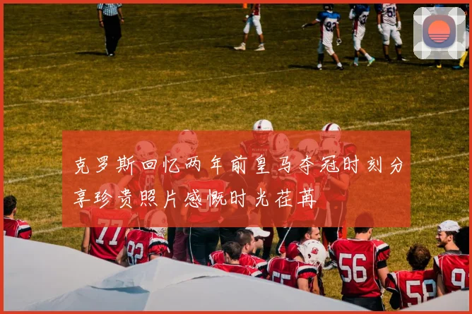 克罗斯回忆两年前皇马夺冠时刻分享珍贵照片感慨时光荏苒
