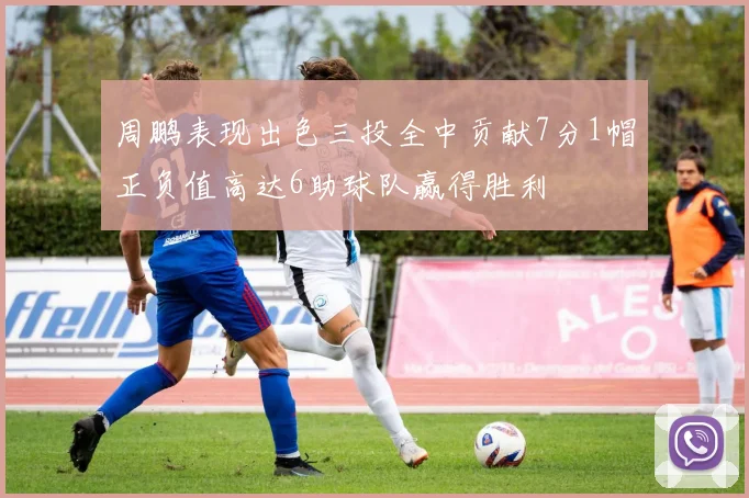周鹏表现出色三投全中贡献7分1帽正负值高达6助球队赢得胜利