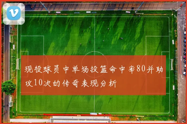 现役球员中单场投篮命中率80并助攻10次的传奇表现分析