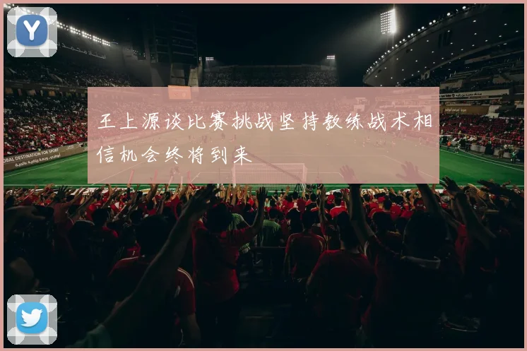 王上源谈比赛挑战坚持教练战术相信机会终将到来