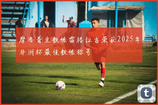 摩洛哥主教练雷格拉吉荣获2025年非洲杯最佳教练称号